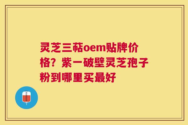 灵芝三萜oem贴牌价格？紫一破壁灵芝孢子粉到哪里买好