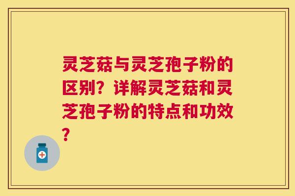 灵芝菇与灵芝孢子粉的区别？详解灵芝菇和灵芝孢子粉的特点和功效？