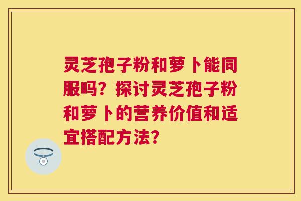 灵芝孢子粉和萝卜能同服吗？探讨灵芝孢子粉和萝卜的营养价值和适宜搭配方法？