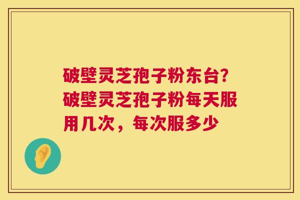 破壁灵芝孢子粉东台?破壁灵芝孢子粉每天服用几次,每次服多少 破壁灵芝孢子粉东台?破壁灵芝孢子粉每天服用几次,每次服多少