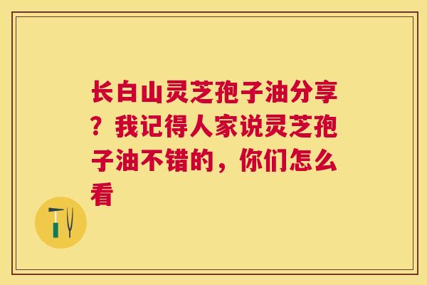 长白山灵芝孢子油分享?我记得人家说灵芝孢子油不错的,你们怎么看 长白山灵芝孢子油分享?我记得人家说灵芝孢子油不错的,你们怎么看