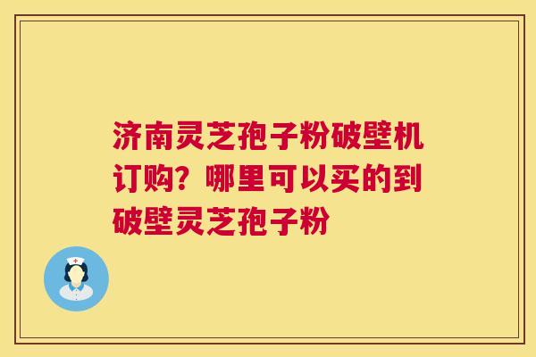 济南灵芝孢子粉破壁机订购？哪里可以买的到破壁灵芝孢子粉