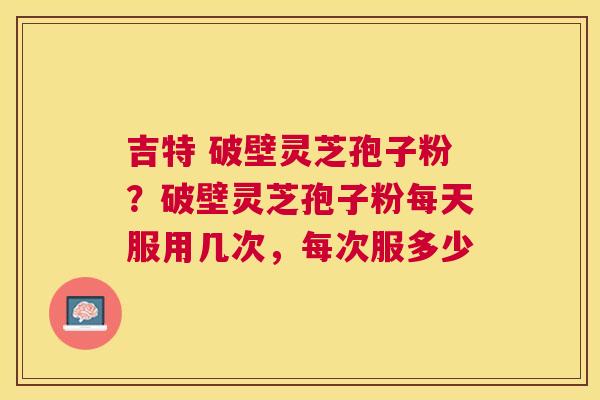 吉特 破壁灵芝孢子粉?破壁灵芝孢子粉每天服用几次,每次服多少 吉特 破壁灵芝孢子粉?破壁灵芝孢子粉每天服用几次,每次服多少