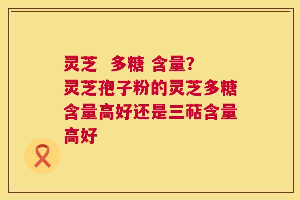灵芝 多糖 含量?灵芝孢子粉的灵芝多糖含量高好还是三萜含量高好 灵芝 多糖 含量?灵芝孢子粉的灵芝多糖含量高好还是三萜含量高好