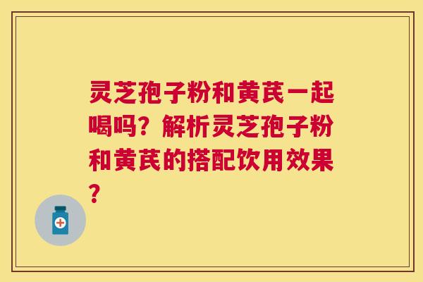 灵芝孢子粉和黄芪一起喝吗?解析灵芝孢子粉和黄芪的搭配饮用效果? 灵芝孢子粉和黄芪一起喝吗?解析灵芝孢子粉和黄芪的搭配饮用效果?