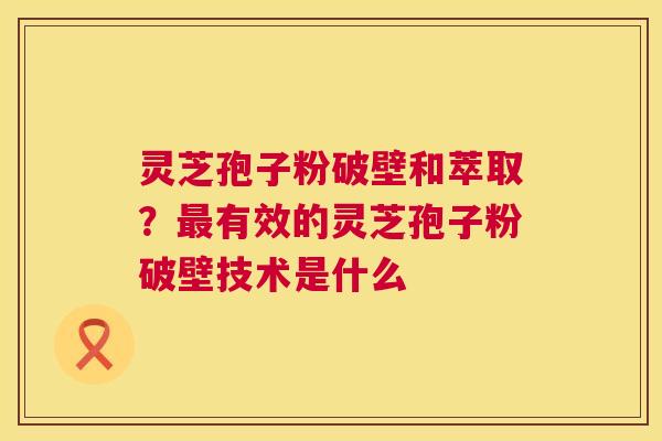 灵芝孢子粉破壁和萃取？有效的灵芝孢子粉破壁技术是什么