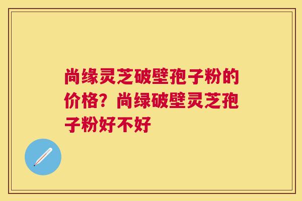 尚缘灵芝破壁孢子粉的价格？尚绿破壁灵芝孢子粉好不好