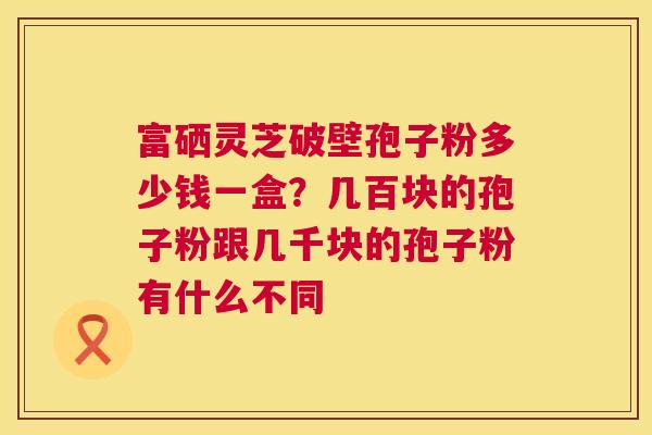 富硒灵芝破壁孢子粉多少钱一盒?几百块的孢子粉跟几千块的孢子粉有什么不同 富硒灵芝破壁孢子粉多少钱一盒?几百块的孢子粉跟几千块的孢子粉有什么不同