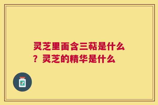 灵芝里面含三萜是什么?灵芝的精华是什么 灵芝里面含三萜是什么?灵芝的精华是什么