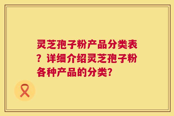 灵芝孢子粉产品分类表?详细介绍灵芝孢子粉各种产品的分类? 灵芝孢子粉产品分类表?详细介绍灵芝孢子粉各种产品的分类?