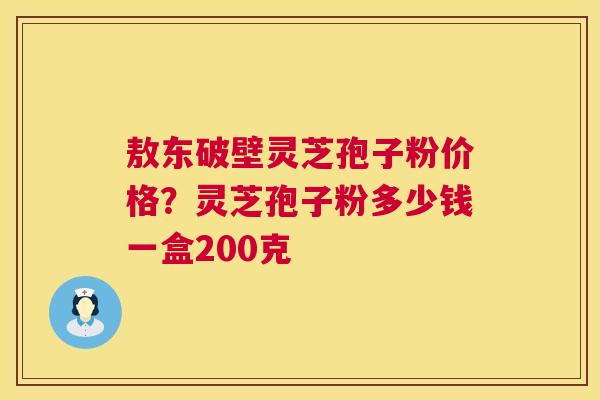 敖东破壁灵芝孢子粉价格？灵芝孢子粉多少钱一盒200克