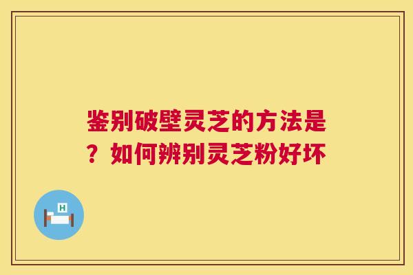 鉴别破壁灵芝的方法是?如何辨别灵芝粉好坏 鉴别破壁灵芝的方法是?如何辨别灵芝粉好坏