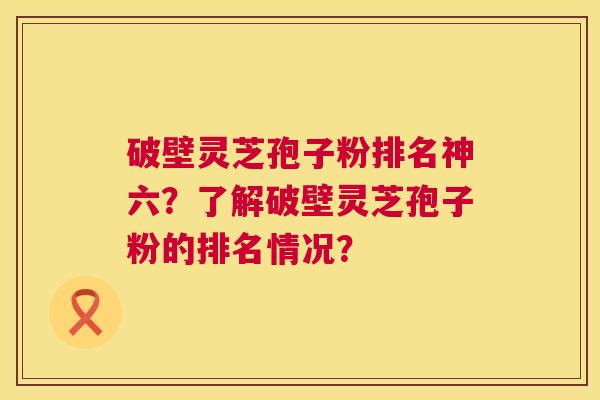 破壁灵芝孢子粉排名神六?了解破壁灵芝孢子粉的排名情况? 破壁灵芝孢子粉排名神六?了解破壁灵芝孢子粉的排名情况?