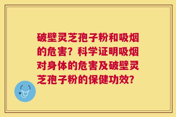 破壁灵芝孢子粉和吸烟的危害?科学证明吸烟对身体的危害及破壁灵芝孢子粉的保健功效? 破壁灵芝孢子粉和吸烟的危害?科学证明吸烟对身体的危害及破壁灵芝孢子粉的保健功效?