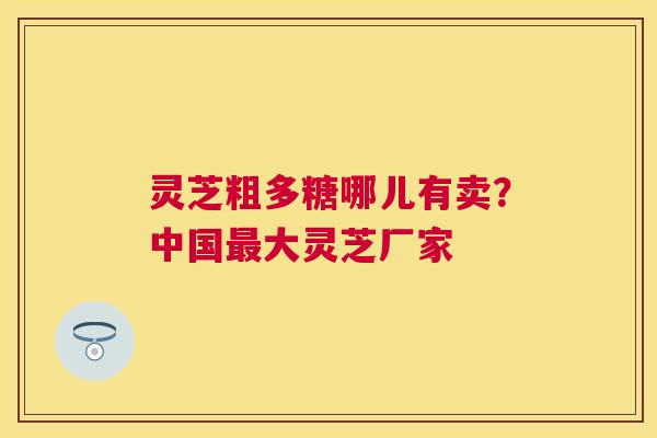 灵芝粗多糖哪儿有卖?中国大灵芝厂家 灵芝粗多糖哪儿有卖?中国大灵芝厂家