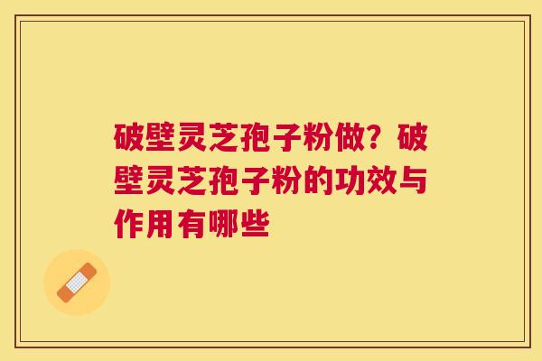 破壁灵芝孢子粉做?破壁灵芝孢子粉的功效与作用有哪些 破壁灵芝孢子粉做?破壁灵芝孢子粉的功效与作用有哪些