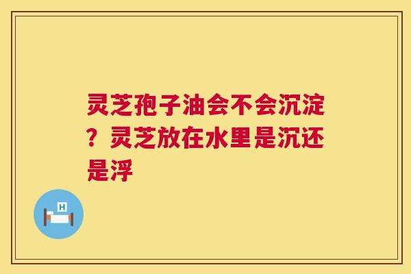 灵芝孢子油会不会沉淀?灵芝放在水里是沉还是浮 灵芝孢子油会不会沉淀?灵芝放在水里是沉还是浮