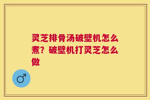 灵芝排骨汤破壁机怎么煮?破壁机打灵芝怎么做 灵芝排骨汤破壁机怎么煮?破壁机打灵芝怎么做