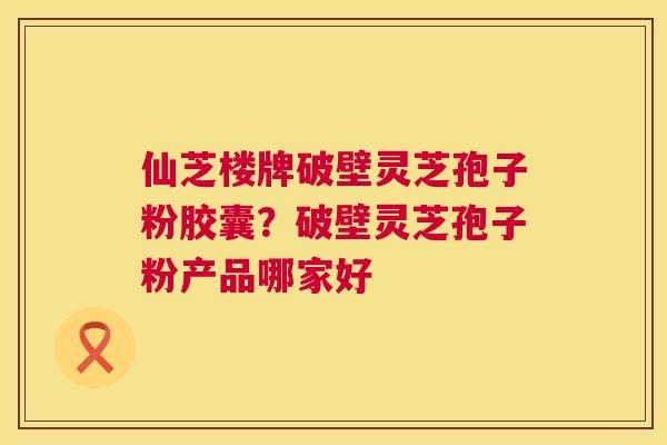仙芝楼牌破壁灵芝孢子粉胶囊?破壁灵芝孢子粉产品哪家好 仙芝楼牌破壁灵芝孢子粉胶囊?破壁灵芝孢子粉产品哪家好