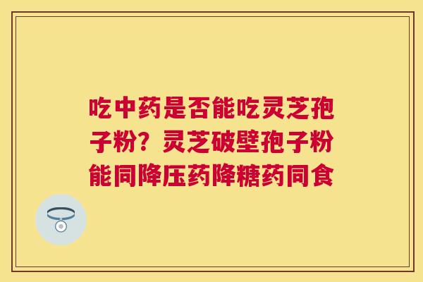 吃是否能吃灵芝孢子粉？灵芝破壁孢子粉能同药降糖药同食