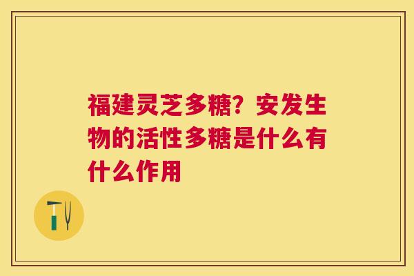 福建灵芝多糖?安发生物的活性多糖是什么有什么作用 福建灵芝多糖?安发生物的活性多糖是什么有什么作用