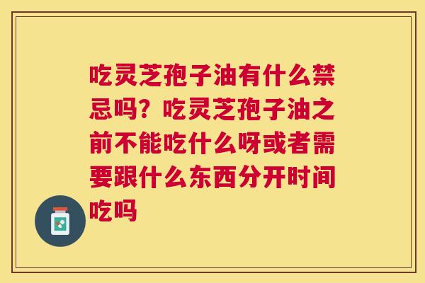 吃灵芝孢子油有什么禁忌吗？吃灵芝孢子油之前不能吃什么呀或者需要跟什么东西分开时间吃吗