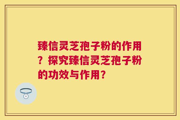 臻信灵芝孢子粉的作用?探究臻信灵芝孢子粉的功效与作用? 臻信灵芝孢子粉的作用?探究臻信灵芝孢子粉的功效与作用?
