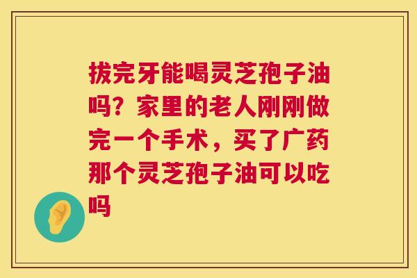 拔完牙能喝灵芝孢子油吗?家里的老人刚刚做完一个手术,买了广药那个灵芝孢子油可以吃吗 拔完牙能喝灵芝孢子油吗?家里的老人刚刚做完一个手术,买了广药那个灵芝孢子油可以吃吗