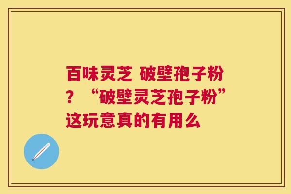 百味灵芝 破壁孢子粉？“破壁灵芝孢子粉”这玩意真的有用么