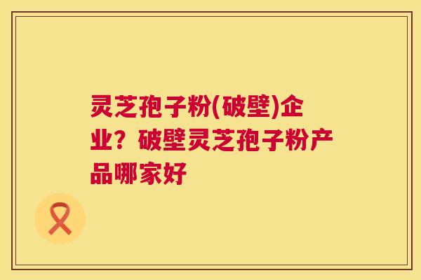 灵芝孢子粉(破壁)企业?破壁灵芝孢子粉产品哪家好 灵芝孢子粉(破壁)企业?破壁灵芝孢子粉产品哪家好