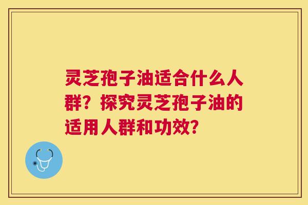 灵芝孢子油适合什么人群？探究灵芝孢子油的适用人群和功效？