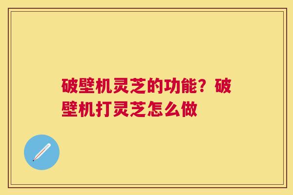 破壁机灵芝的功能？破壁机打灵芝怎么做