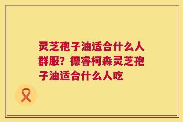灵芝孢子油适合什么人群服?德睿柯森灵芝孢子油适合什么人吃 灵芝孢子油适合什么人群服?德睿柯森灵芝孢子油适合什么人吃