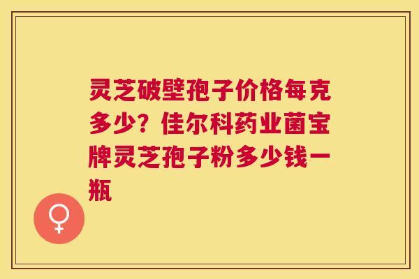 灵芝破壁孢子价格每克多少?佳尔科药业菌宝牌灵芝孢子粉多少钱一瓶 灵芝破壁孢子价格每克多少?佳尔科药业菌宝牌灵芝孢子粉多少钱一瓶