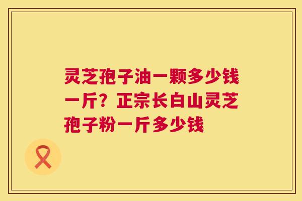 灵芝孢子油一颗多少钱一斤?正宗长白山灵芝孢子粉一斤多少钱 灵芝孢子油一颗多少钱一斤?正宗长白山灵芝孢子粉一斤多少钱