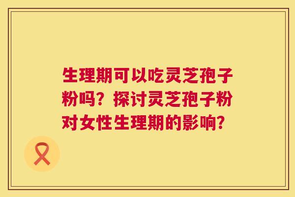 生理期可以吃灵芝孢子粉吗？探讨灵芝孢子粉对女性生理期的影响？