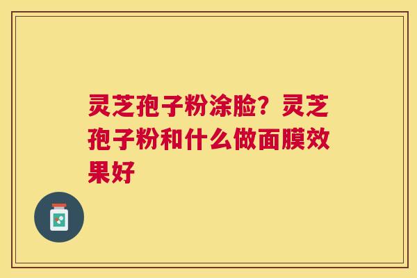 灵芝孢子粉涂脸?灵芝孢子粉和什么做面膜效果好 灵芝孢子粉涂脸?灵芝孢子粉和什么做面膜效果好