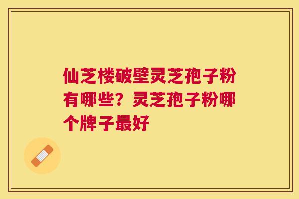 仙芝楼破壁灵芝孢子粉有哪些？灵芝孢子粉哪个牌子好