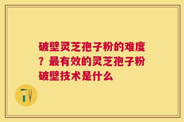 破壁灵芝孢子粉的难度？有效的灵芝孢子粉破壁技术是什么
