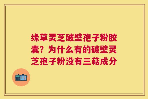 缘草灵芝破壁孢子粉胶囊?为什么有的破壁灵芝孢子粉没有三萜成分 缘草灵芝破壁孢子粉胶囊?为什么有的破壁灵芝孢子粉没有三萜成分