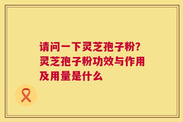 请问一下灵芝孢子粉?灵芝孢子粉功效与作用及用量是什么 请问一下灵芝孢子粉?灵芝孢子粉功效与作用及用量是什么
