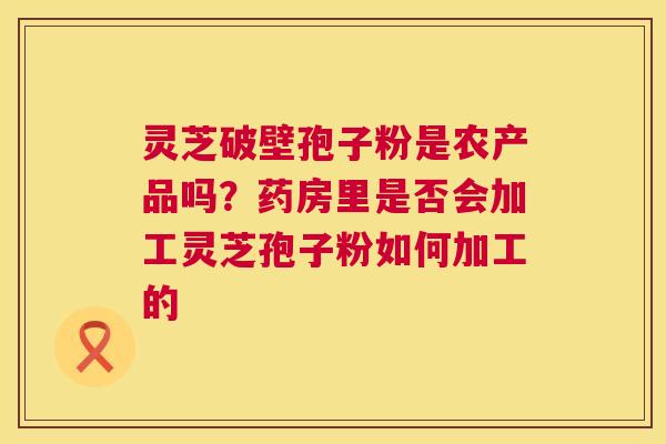 灵芝破壁孢子粉是农产品吗?药房里是否会加工灵芝孢子粉如何加工的 灵芝破壁孢子粉是农产品吗?药房里是否会加工灵芝孢子粉如何加工的
