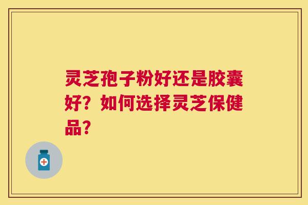 灵芝孢子粉好还是胶囊好？如何选择灵芝保健品？