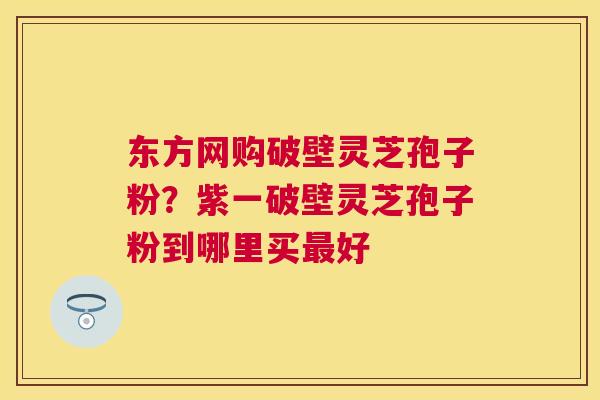 东方网购破壁灵芝孢子粉?紫一破壁灵芝孢子粉到哪里买好 东方网购破壁灵芝孢子粉?紫一破壁灵芝孢子粉到哪里买好