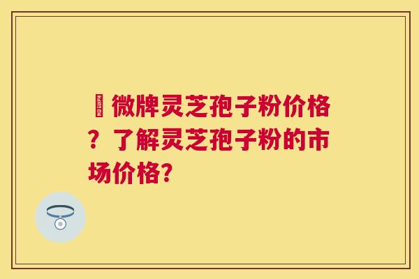 蘇微牌灵芝孢子粉价格?了解灵芝孢子粉的市场价格? 蘇微牌灵芝孢子粉价格?了解灵芝孢子粉的市场价格?