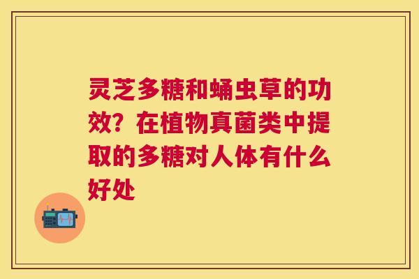 灵芝多糖和蛹虫草的功效?在植物真菌类中提取的多糖对人体有什么好处 灵芝多糖和蛹虫草的功效?在植物真菌类中提取的多糖对人体有什么好处