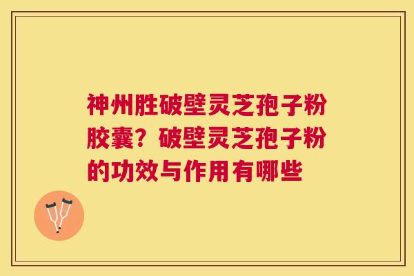 神州胜破壁灵芝孢子粉胶囊？破壁灵芝孢子粉的功效与作用有哪些
