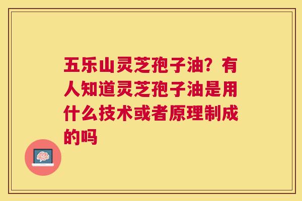 五乐山灵芝孢子油?有人知道灵芝孢子油是用什么技术或者原理制成的吗 五乐山灵芝孢子油?有人知道灵芝孢子油是用什么技术或者原理制成的吗