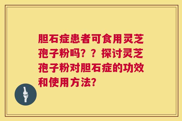 胆石症患者可食用灵芝孢子粉吗??探讨灵芝孢子粉对胆石症的功效和使用方法? 胆石症患者可食用灵芝孢子粉吗??探讨灵芝孢子粉对胆石症的功效和使用方法?