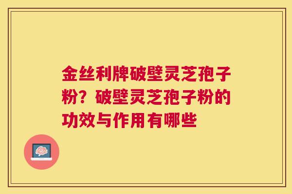 金丝利牌破壁灵芝孢子粉?破壁灵芝孢子粉的功效与作用有哪些 金丝利牌破壁灵芝孢子粉?破壁灵芝孢子粉的功效与作用有哪些